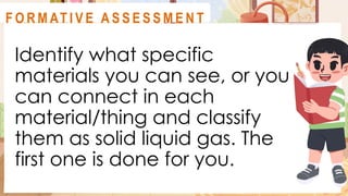 Identify what specific
materials you can see, or you
can connect in each
material/thing and classify
them as solid liquid gas. The
first one is done for you.
A C T I V I T Y 2
F O R M AT I V E A S S E S S M E N T
 