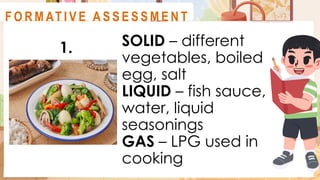 SOLID – different
vegetables, boiled
egg, salt
LIQUID – fish sauce,
water, liquid
seasonings
GAS – LPG used in
cooking
A C T I V I T Y 2
1.
F O R M AT I V E A S S E S S M E N T
 