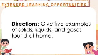 Directions: Give five examples
of solids, liquids, and gases
found at home.
A S S E S S M E N T
E X T E N D E D L E A R N I N G O P P O R T U N I T I E S
 