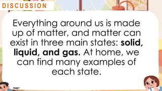 Everything around us is made
up of matter, and matter can
exist in three main states: solid,
liquid, and gas. At home, we
can find many examples of
each state.
D I S C U S S I O N
 