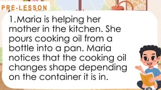 1.Maria is helping her
mother in the kitchen. She
pours cooking oil from a
bottle into a pan. Maria
notices that the cooking oil
changes shape depending
on the container it is in.
R E V I E W
P R E - L E S S O N
 