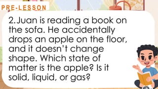 2.Juan is reading a book on
the sofa. He accidentally
drops an apple on the floor,
and it doesn’t change
shape. Which state of
matter is the apple? Is it
solid, liquid, or gas?
R E V I E W
P R E - L E S S O N
 