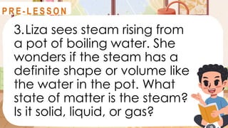 3.Liza sees steam rising from
a pot of boiling water. She
wonders if the steam has a
definite shape or volume like
the water in the pot. What
state of matter is the steam?
Is it solid, liquid, or gas?
R E V I E W
P R E - L E S S O N
 