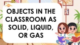 OBJECTS IN THE
CLASSROOM AS
SOLID, LIQUID,
OR GAS
 