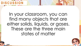 In your classroom, you can
find many objects that are
either solids, liquids, or gases.
These are the three main
states of matter
D I S C U S S I O N
 
