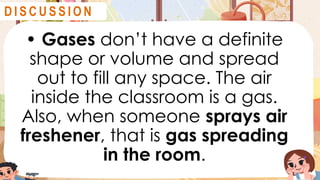 • Gases don’t have a definite
shape or volume and spread
out to fill any space. The air
inside the classroom is a gas.
Also, when someone sprays air
freshener, that is gas spreading
in the room.
D I S C U S S I O N
 