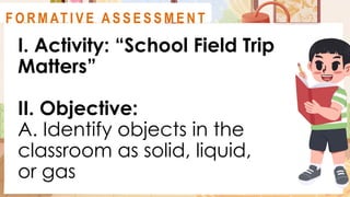I. Activity: “School Field Trip
Matters”
II. Objective:
A. Identify objects in the
classroom as solid, liquid,
or gas
A C T I V I T Y 3
F O R M AT I V E A S S E S S M E N T
 
