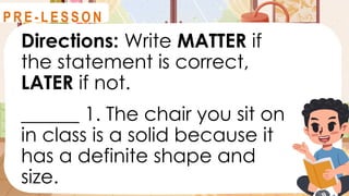 Directions: Write MATTER if
the statement is correct,
LATER if not.
______ 1. The chair you sit on
in class is a solid because it
has a definite shape and
size.
R E V I E W
P R E - L E S S O N
 