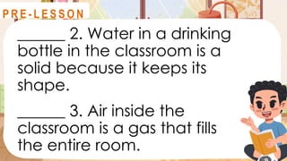 ______ 2. Water in a drinking
bottle in the classroom is a
solid because it keeps its
shape.
______ 3. Air inside the
classroom is a gas that fills
the entire room.
R E V I E W
P R E - L E S S O N
 