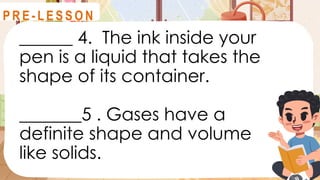 ______ 4. The ink inside your
pen is a liquid that takes the
shape of its container.
_______5 . Gases have a
definite shape and volume
like solids.
R E V I E W
P R E - L E S S O N
 