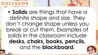 • Solids are things that have a
definite shape and size. They
don’t change shape unless you
break or cut them. Examples of
solids in the classroom include
desks, chairs, books, pencils,
and the blackboard.
D I S C U S S I O N
 