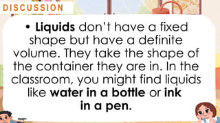 • Liquids don’t have a fixed
shape but have a definite
volume. They take the shape of
the container they are in. In the
classroom, you might find liquids
like water in a bottle or ink
in a pen.
D I S C U S S I O N
 