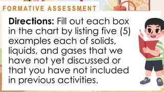 Directions: Fill out each box
in the chart by listing five (5)
examples each of solids,
liquids, and gases that we
have not yet discussed or
that you have not included
in previous activities.
A C T I V I T Y 4
F O R M AT I V E A S S E S S M E N T
 