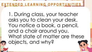 1. During class, your teacher
asks you to clean your desk.
You notice a book, a pencil,
and a chair around you.
What state of matter are these
objects, and why?
A S S E S S M E N T
E X T E N D E D L E A R N I N G O P P O R T U N I T I E S
 