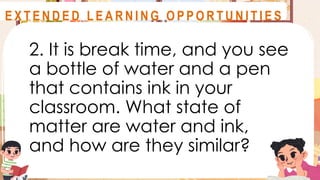 2. It is break time, and you see
a bottle of water and a pen
that contains ink in your
classroom. What state of
matter are water and ink,
and how are they similar?
A S S E S S M E N T
E X T E N D E D L E A R N I N G O P P O R T U N I T I E S
 