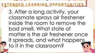 3. After a long activity, your
classmate sprays air freshener
inside the room to remove the
bad smell. What state of
matter is the air freshener once
it spreads, and what happens
to it in the classroom?
A S S E S S M E N T
E X T E N D E D L E A R N I N G O P P O R T U N I T I E S
 