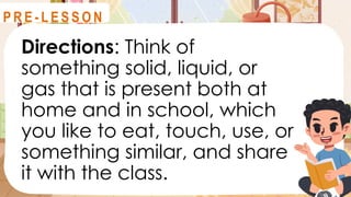Directions: Think of
something solid, liquid, or
gas that is present both at
home and in school, which
you like to eat, touch, use, or
something similar, and share
it with the class.
R E V I E W
P R E - L E S S O N
 
