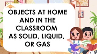 OBJECTS AT HOME
AND IN THE
CLASSROOM
AS SOLID, LIQUID,
OR GAS
 