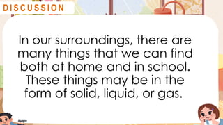 In our surroundings, there are
many things that we can find
both at home and in school.
These things may be in the
form of solid, liquid, or gas.
D I S C U S S I O N
 