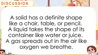 A solid has a definite shape
like a chair, table, or pencil.
A liquid takes the shape of its
container like water or juice.
A gas spreads out in the air like
oxygen we breathe.
D I S C U S S I O N
 