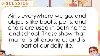 Air is everywhere we go, and
objects like books, pens, and
chairs are used in both home
and school. These show that
matter is all around us and is
part of our daily life.
D I S C U S S I O N
 
