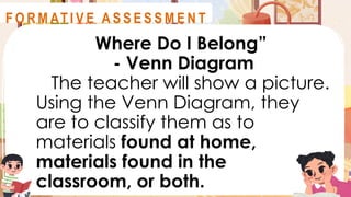 Where Do I Belong”
- Venn Diagram
The teacher will show a picture.
Using the Venn Diagram, they
are to classify them as to
materials found at home,
materials found in the
classroom, or both.
A S S E S S M E N T
F O R M AT I V E A S S E S S M E N T
 