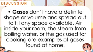 • Gases don’t have a definite
shape or volume and spread out
to fill any space available. Air
inside your room, the steam from
boiling water, or the gas used for
cooking are examples of gases
found at home.
D I S C U S S I O N
 