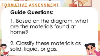 Guide Questions:
1. Based on the diagram, what
are the materials found at
home?
2. Classify these materials as
solid, liquid, or gas.
A S S E S S M E N T
F O R M AT I V E A S S E S S M E N T
 