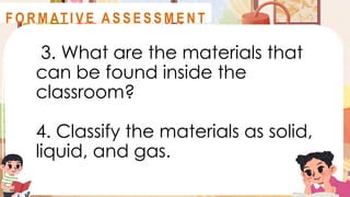 3. What are the materials that
can be found inside the
classroom?
4. Classify the materials as solid,
liquid, and gas.
A S S E S S M E N T
F O R M AT I V E A S S E S S M E N T
 
