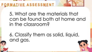 5. What are the materials that
can be found both at home and
in the classroom?
6. Classify them as solid, liquid,
and gas.
A S S E S S M E N T
F O R M AT I V E A S S E S S M E N T
 