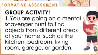 GROUP ACTIVITY!
1.You are going on a mental
scavenger hunt to find
objects from different areas
of your home, such as the
kitchen, bedroom, living
room, garage, or garden.
A C T I V I T Y 1
F O R M AT I V E A S S E S S M E N T
 