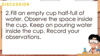 2.Fill an empty cup half-full of
water. Observe the space inside
the cup. Keep on pouring water
inside the cup. Record your
observations.
@
D I S C U S S I O N
 