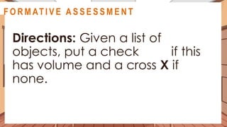 A C T I V I T Y 2
Directions: Given a list of
objects, put a check if this
has volume and a cross X if
none.
@
@
F O R M AT I V E A S S E S S M E N T
 