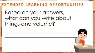 A S S E S S M E N T
Based on your answers,
what can you write about
things and volume?
____________________________
____________________________
____________________________
@
@
E X T E N D E D L E A R N I N G O P P O R T U N I T I E S
 