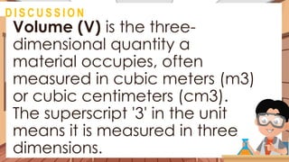 Volume (V) is the three-
dimensional quantity a
material occupies, often
measured in cubic meters (m3)
or cubic centimeters (cm3).
The superscript '3' in the unit
means it is measured in three
dimensions.
@
D I S C U S S I O N
 