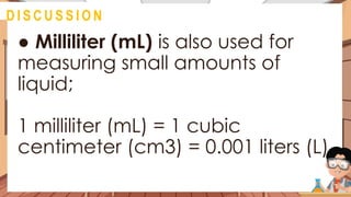 ● Milliliter (mL) is also used for
measuring small amounts of
liquid;
1 milliliter (mL) = 1 cubic
centimeter (cm3) = 0.001 liters (L)
@
D I S C U S S I O N
 