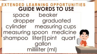 A S S E S S M E N T
space beaker
dropper graduated
cylinder measuring cups
measuring spoon medicine
shampoo liter(l)pint quart
gallon
milliliter (ml)
GUIDE WORDS TO USE
@
@
E X T E N D E D L E A R N I N G O P P O R T U N I T I E S
 