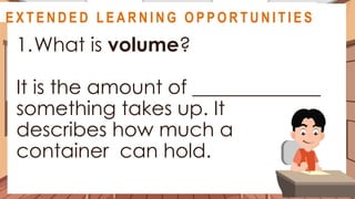 A S S E S S M E N T
1.What is volume?
It is the amount of _____________
something takes up. It
describes how much a
container can hold.
@
@
E X T E N D E D L E A R N I N G O P P O R T U N I T I E S
 