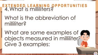 A S S E S S M E N T
4.What is milliliters?
What is the abbreviation of
milliliter?
What are some examples of
objects measured in milliliter?
Give 3 examples:
@
@
E X T E N D E D L E A R N I N G O P P O R T U N I T I E S
@
@
E X T E N D E D L E A R N I N G O P P O R T U N I T I E S
 