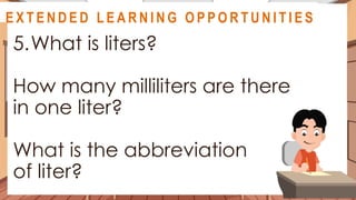 A S S E S S M E N T
5.What is liters?
How many milliliters are there
in one liter?
What is the abbreviation
of liter?
@
@
E X T E N D E D L E A R N I N G O P P O R T U N I T I E S
 