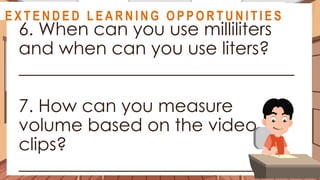A S S E S S M E N T
6. When can you use milliliters
and when can you use liters?
_______________________________
7. How can you measure
volume based on the video
clips?
______________________________
@
@
E X T E N D E D L E A R N I N G O P P O R T U N I T I E S
 