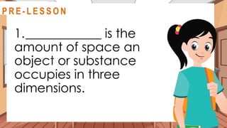 1.____________ is the
amount of space an
object or substance
occupies in three
dimensions.
@
R E V I E W
R E V I E W
@
@
P R E - L E S S O N
 