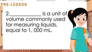 2.____________ is a unit of
volume commonly used
for measuring liquids,
equal to 1, 000 mL.
@
R E V I E W
R E V I E W
@
@
P R E - L E S S O N
 