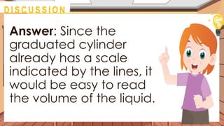 Answer: Since the
graduated cylinder
already has a scale
indicated by the lines, it
would be easy to read
the volume of the liquid.
@
M O T I VAT I O N
@
D I S C U S S I O N
 