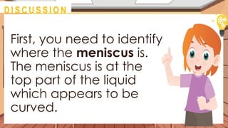 First, you need to identify
where the meniscus is.
The meniscus is at the
top part of the liquid
which appears to be
curved.
@
M O T I VAT I O N
@
D I S C U S S I O N
 