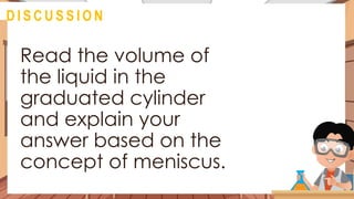@
D I S C U S S I O N
Read the volume of
the liquid in the
graduated cylinder
and explain your
answer based on the
concept of meniscus.
 