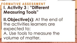 A C T I V I T Y 3
I. Activity 3 : “Different
Measuring Tools”
II.Objective(s): At the end of
the activities learners are
expected to:
A. Use tools to measure the
volume of matter.
@
@
F O R M AT I V E A S S E S S M E N T
 