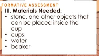 A C T I V I T Y 3
III. Materials Needed:
• stone, and other objects that
can be placed inside the
cup
• cups
• water
• beaker
@
@
F O R M AT I V E A S S E S S M E N T
 