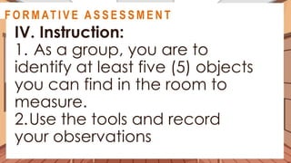 A C T I V I T Y 3
IV. Instruction:
1. As a group, you are to
identify at least five (5) objects
you can find in the room to
measure.
2.Use the tools and record
your observations
@
@
F O R M AT I V E A S S E S S M E N T
 