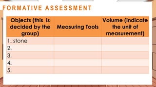 Objects (this is
decided by the
group)
Measuring Tools
Volume (indicate
the unit of
measurement)
1. stone
2.
3.
4.
5.
A C T I V I T Y 3
@
@
F O R M AT I V E A S S E S S M E N T
 